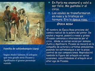 Familia de saltimbanquis (1905) En París me enamoré y volví a ser feliz. Me gustaba ir al circo. Los azules se transformaron en rosa y la tristeza en ternura. Era la  época rosa. ÉPOCA ROSA El nombre de Época Rosa proviene del cambio radical de la paleta del pintor. De azules y negros, pasará a rosas y grises. Picasso comienza a interesarse por el circo,  dónde va varias veces por semana. Junto a Apollinaire, Picasso se moverá en la compañía de actores y artistas ambulantes, pasando los saltimbanquis a ser la pieza central de sus composiciones. Reproducirá también la figura del arlequín en varias ocasiones, convirtiéndose el arlequín en el alter ego de Picasso. Según André Salmon, el arlequín  que esta girado sería Picasso y Apollinaire el grueso personaje vestido 