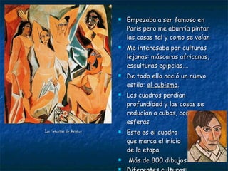 Las Señoritas de Avigñon   Empezaba a ser famoso en Paris pero me aburría pintar las cosas tal y como se veían Me interesaba por culturas lejanas: máscaras africanas, esculturas egipcias,… De todo ello nació un nuevo estilo:  el cubismo . Los cuadros perdían profundidad y las cosas se reducían a cubos, conos y esferas Este es el cuadro  que marca el inicio  de la etapa Más de 800 dibujos Diferentes culturas:  egipcia, griega y  africana 