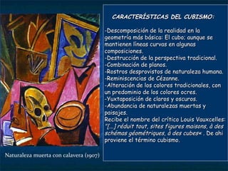 CARACTERÍSTICAS DEL CUBISMO: -Descomposición de la realidad en la geometría más básica: El cubo; aunque se mantienen líneas curvas en algunas composiciones. -Destrucción de la perspectiva tradicional. -Combinación de planos. -Rostros desprovistos de naturaleza humana. -Reminiscencias de Cézanne. -Alteración de los colores tradicionales, con un predominio de los colores ocres. -Yuxtaposición de claros y oscuros. -Abundancia de naturalezas muertas y paisajes. Recibe el nombre del crítico Louis Vauxcelles:  "[...] réduit tout, sites figures maisons, à des schémas géométriques, à des cubes« .  De ahi  proviene  el  término   cubismo . Naturaleza muerta con calavera (1907) 