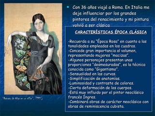 “ Retrato de Olga en un sillón”, (1917) Con 36 años viajé a Roma. En Italia me deje influenciar por los grandes pintores del renacimiento y mi pintura volvió a ser clásica CARACTERÍSTICAS ÉPOCA CLÁSICA -Recuerda a su “Época Rosa” en cuanto a las tonalidades empleadas en los cuadros. -Concede gran importancia al volumen, representando mujeres “macizas”. -Algunos personajes presentan unas proporciones “desmesuradas”, es la técnica conocida como “Gigantismo”. -Sensualidad en las curvas. -Simplificación de anatomías. -Luminosidad y contraste de colores. -Cierta deformación de los cuerpos. -Está muy influido por el pintor neoclásico francés Ingres. -Combinará obras de carácter neoclásico con obras de reminiscencia cubista. 