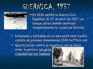 GUERNICA, 1937 En 1936 estalló la Guerra Civil Española. El 27 de abril de 1937, un ataque aéreo alemán destruyó completamente la ciudad de Gernika Indignado y enfadado en un mes pinté este cuadro cubista de grandes dimensiones (349,3x776,6 cm) Quería luchar contra la injusticia con mi única arma: la pintura.  Un grito contra la guerra y la crueldad del ser humano 
