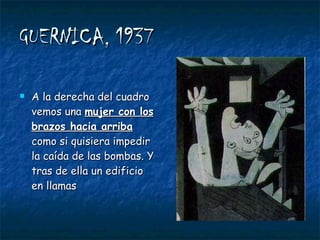 GUERNICA, 1937 A la derecha del cuadro vemos una  mujer con los brazos hacia arriba  como si quisiera impedir la caída de las bombas. Y tras de ella un edificio en llamas 