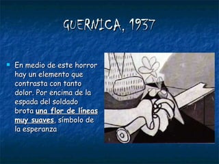 GUERNICA, 1937 En medio de este horror hay un elemento que contrasta con tanto dolor. Por encima de la espada del soldado brota  una flor de líneas muy suaves , símbolo de la esperanza 