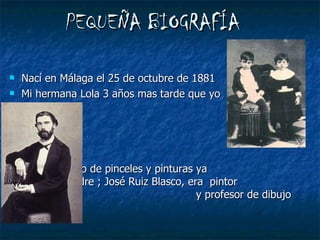 PEQUEÑA BIOGRAFÍA Nací en Málaga el 25 de octubre de 1881 Mi hermana Lola 3 años mas tarde que yo  Crecí rodeado de pinceles y pinturas ya  que mi padre ; José Ruiz Blasco, era  pintor  y profesor de dibujo 