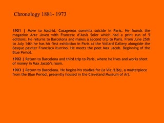 1901 |  Move to Madrid. Casagemas commits suicide in Paris. He founds the magazine  Arte Joven  with Francesc d’Assís Soler which had a print run of 5 editions. He returns to Barcelona and makes a second trip to Paris. From June 25th to July 14th he has his first exhibition in Paris at the Vollard Gallery alongside the Basque painter Francisco Iturrino. He meets the poet Max Jacob. Beginning of the Blue Period. 1902 |  Return to Barcelona and third trip to Paris, where he lives and works short of money in Max Jacob’s room. 1903 |  Return to Barcelona. He begins his studies for  La Vie (Life) , a masterpiece from the Blue Period, presently housed in the Cleveland Museum of Art. Chronology 1881- 1973 