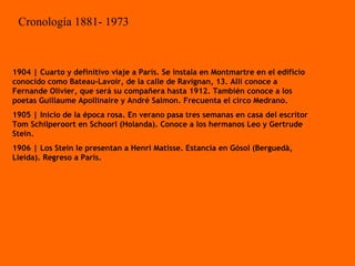 1904 | Cuarto y definitivo viaje a París. Se instala en Montmartre en el edificio conocido como Bateau-Lavoir, de la calle de Ravignan, 13. Allí conoce a Fernande Olivier, que será su compañera hasta 1912. También conoce a los poetas Guillaume Apollinaire y André Salmon. Frecuenta el circo Medrano. 1905 | Inicio de la época rosa. En verano pasa tres semanas en casa del escritor Tom Schilperoort en Schoorl (Holanda). Conoce a los hermanos Leo y Gertrude Stein. 1906 | Los Stein le presentan a Henri Matisse. Estancia en Gósol (Berguedà, Lleida). Regreso a París. Cronología 1881- 1973 
