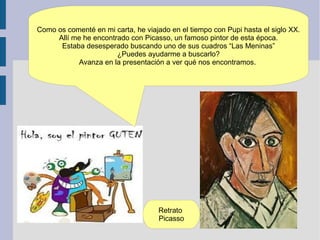 Como os comenté en mi carta, he viajado en el tiempo con Pupi hasta el siglo XX.
     Allí me he encontrado con Picasso, un famoso pintor de esta época.
      Estaba desesperado buscando uno de sus cuadros “Las Meninas”
                       ¿Puedes ayudarme a buscarlo?
           Avanza en la presentación a ver qué nos encontramos.




                                    Retrato
                                    Picasso
 