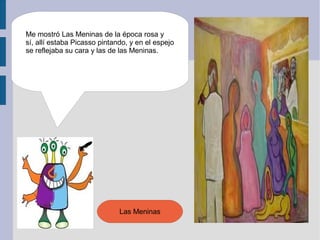 Me mostró Las Meninas de la época rosa y
sí, allí estaba Picasso pintando, y en el espejo
se reflejaba su cara y las de las Meninas.




                              Las Meninas
 