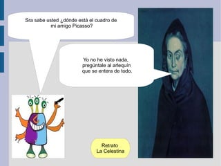 Sra sabe usted ¿dónde está el cuadro de
           mi amigo Picasso?




                        Yo no he visto nada,
                        pregúntale al arlequín
                        que se entera de todo.




                                Retrato
                              La Celestina
 