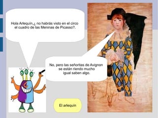 Hola Arlequín,¿ no habrás visto en el circo
 el cuadro de las Meninas de Picasso?.




                        No, pero las señoritas de Avignon
                             se están riendo mucho
                                igual saben algo.




                              El arlequín
 