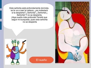 Esta señorita está profundamente dormida,
 se le va a caer la cabeza, ¿se molestará
   si la despierto?.¡ Señorita! ,¡ Señorita!,¡
          Señorita! Y no se despierta,
  ¡Vaya sueño más profundo!.Tendré que
  seguir mi busqueda, pues esta señorita
                no se despierta




                               El sueño
 