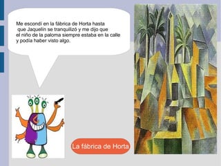 Me escondí en la fábrica de Horta hasta
 que Jaquelín se tranquilizó y me dijo que
el niño de la paloma siempre estaba en la calle
y podía haber visto algo.




                         La fábrica de Horta
 