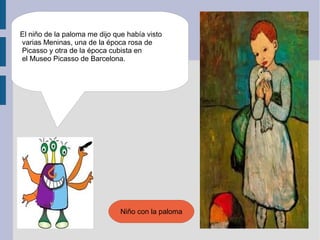 El niño de la paloma me dijo que había visto
varias Meninas, una de la época rosa de
Picasso y otra de la época cubista en
el Museo Picasso de Barcelona.




                               Niño con la paloma
 