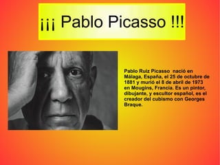 Pablo Ruiz Picasso  nació en Málaga, España, el 25 de octubre de 1881 y murió el 8 de abril de 1973 en Mougins, Francia. Es un pintor, dibujante, y escultor español, es el creador del cubismo con Georges Braque. 