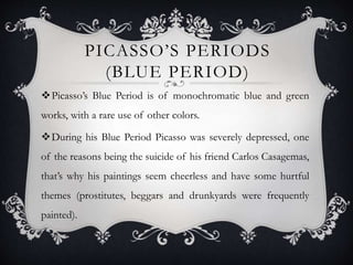 PICASSO’S PERIODS
(BLUE PERIOD)
Picasso’s Blue Period is of monochromatic blue and green
works, with a rare use of other colors.
During his Blue Period Picasso was severely depressed, one
of the reasons being the suicide of his friend Carlos Casagemas,
that’s why his paintings seem cheerless and have some hurtful
themes (prostitutes, beggars and drunkyards were frequently
painted).
 