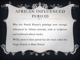 AFRICAN INFLUENCED
PERIOD
In this Period Picasso’s paintings were strongly
influenced by African artworks, such as sculptures
and traditional african masks;
This proto-Cubist period has also been called the
Negro Period, or Black Period.
 