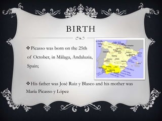 BIRTH
Picasso was born on the 25th
of October, in Málaga, Andaluzia,
Spain;
His father was José Ruiz y Blasco and his mother was
María Picasso y López
 