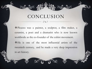 CONCLUSION
Picasso was a painter, a sculptor, a film maker, a
ceramist, a poet and a dramatist who is now known
worldwide as the co-founder of the cubist movement.
He is one of the most influential artists of the
twentieth century, and he made a very deep impression
in art history.
 