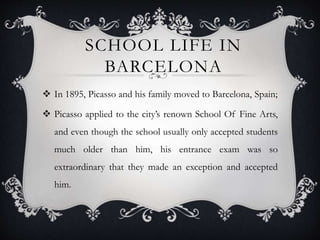 SCHOOL LIFE IN
BARCELONA
 In 1895, Picasso and his family moved to Barcelona, Spain;
 Picasso applied to the city’s renown School Of Fine Arts,
and even though the school usually only accepted students
much older than him, his entrance exam was so
extraordinary that they made an exception and accepted
him.
 