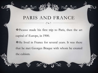 PARIS AND FRANCE
Picasso made his first trip to Paris, then the art
capital of Europe, in 1900.
He lived in France for several years. It was there
that he met Georges Braque with whom he created
the cubism.
 