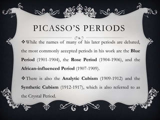PICASSO’S PERIODS
While the names of many of his later periods are debated,
the most commonly accepted periods in his work are the Blue
Period (1901-1904), the Rose Period (1904-1906), and the
African-influenced Period (1907-1909).
There is also the Analytic Cubism (1909-1912) and the
Synthetic Cubism (1912-1917), which is also referred to as
the Crystal Period.
 