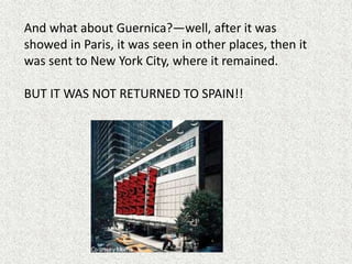 And what about Guernica?—well, after it was
showed in Paris, it was seen in other places, then it
was sent to New York City, where it remained.
BUT IT WAS NOT RETURNED TO SPAIN!!
 
