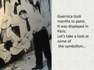 Guernica took
months to paint.
It was displayed in
Paris.
Let’s take a look at
some of
the symbolism…
 