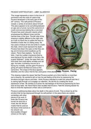 PICASSO WRITTEN STUDY – LIBBY ALLARDYCE
This image represents a return to the love of
primitivism and the roots of cubism that
Picasso developed in the early part of the
20th
century. This self portrait of Picasso
reveals a variety of emotions about himself.
This piece appears to be something between
an ape and a human, but at the same time it
could come across looking like a cow skull.
Picasso has used coloured crayons which
emphasises the different tones and the
harsher lines of the face. The left side of this
drawing is slightly different to the right side
as it has no harsh line to outline the face so
therefore it looks like it is fading away. He
has used a mixture of red and white to create
this fade, which could represent his death.
Picasso has drawn the eyes so that they are
big and immense which swallows up the
viewer. Pierre Daix explains, “he did not
blink. I had the sudden impression that he
was staring at his own death in the face, like
a good Spaniard”. Under the eyes there are
thick lines that could define wrinkles and old
age. He looks crushed by time as he is
facing his mortality, and the glare Picasso is
giving off seems terrified but brave at the
same time. The shape of the face appears
distorted, and the colour that he has used gives it that abstract look.
This drawing makes the viewer feel that Picasso wanted us to think that this is more than
just a drawing. He wanted to tell us how he was feeling at the time by expressing his
emotions through colours and lines. I think Picasso intended to make this artwork look like it
is staring right through us to engage our attention. He did this by creating this facial
expression of fear. He wanted us to know his real feelings at the time by expressing his face
how he truly feels. His friend Pierre Daix recalled that Picasso, “held the drawing beside his
face to show the expression of fear was a contrivance”.i
Picasso is addressing ideas about his death in this piece of work. This is shown by all the
emotion that he has expressed through his self-portrait. In this piece there are stylistic
similarities with other
pieces of his work. It
looks like Picasso has
turned his face into a
mask, like the African
masks that he used as
the faces of the women in
his artwork ‘Les
Demoiselles d’Avigon’
(shown on the right).
Pablo Picasso, Facing
Death, 1972
 