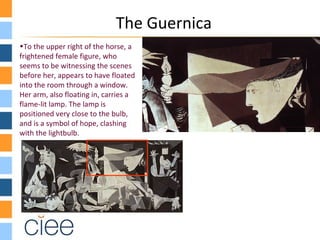 The Guernica
•To the upper right of the horse, a
frightened female figure, who
seems to be witnessing the scenes
before her, appears to have floated
into the room through a window.
Her arm, also floating in, carries a
flame-lit lamp. The lamp is
positioned very close to the bulb,
and is a symbol of hope, clashing
with the lightbulb.
 