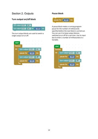 12
Section 2. Outputs
Turn output on/off block
The turn output blocks are used to switch a
single output on or off.
Pause block
A pause block makes a running program
pause for the number of milliseconds
specified before the next block is carried out.
You can use it to keep output devices
switched on or off for a set time. Use its input
box to enter a number of milliseconds or a
Variable.
 