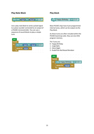 13
Play Note Block
Use a play note block to send a pulsed signal
to a piezo sounder connected to an output of
a PICAXE microcontroller. You can use a
sequence of sound blocks to play a simple
tune.
Play block
Most PICAXE chips have 4 pre-programmed
internal tunes, which can be output via the
Play block.
As these tunes are often included within the
PICAXE bootstrap code, they use very little
program memory.
The Tunes are:
0 - Happy Birthday
1 - Jingle Bells
2 - Silent Night
3 - Rudolf the Red Nosed Reindeer
 