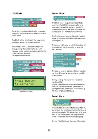 19
LCD blocks
These block can be used to display a message
on an LCD screen attached to a PICAXE-driven
circuit board.
This block will be simulated if the program is
simulated within PE6 (not within app).
Within PE6 a small LCD screen window will
pop up during the run to display the LCD
message (make sure the simulation pin for the
LCD is correctly set under
File>Options>Simulation)
Simulated LCD screen
Serout Block
This block allows output information to be
sent from the PICAXE microcontroller to a
device such as a serial printer, a serial LCD
screen or another PICAXE which is connected
to an output of a PICAXE microcontroller.
The first list to set is the serial mode. Set the
mode to that specified by the device you are
sending data to.
The second list is used to select the output pin
on the PICAXE microcontroller to send the
data through.
The data to be sent is attached to the input on
the right. This can be a text string, a variable,
or a constant.
If using a string make sure you also check
‘send as ASCII’.
If using a variable or constant you can either
send the raw binary value e.g 32 (no ASCII
check) or the ASCII character equivalents e.g.
“3” then ”2”(check ASCII box)
Sertxd Block
The sertxd block is similar to the serout block,
but acts via the serial output pin rather than a
general output pin. This allows data to be sent
back to the computer via the programming
cable. This can be useful whilst debugging.
See the PICAXE Manual for more information
 
