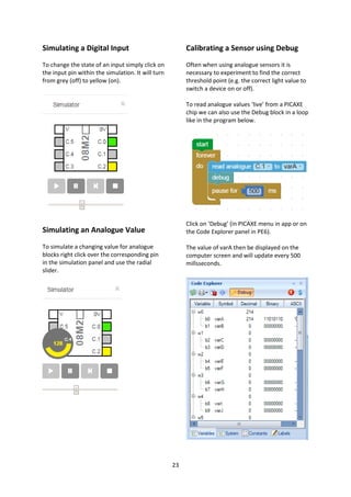 23
Simulating a Digital Input
To change the state of an input simply click on
the input pin within the simulation. It will turn
from grey (off) to yellow (on).
Simulating an Analogue Value
To simulate a changing value for analogue
blocks right click over the corresponding pin
in the simulation panel and use the radial
slider.
Calibrating a Sensor using Debug
Often when using analogue sensors it is
necessary to experiment to find the correct
threshold point (e.g. the correct light value to
switch a device on or off).
To read analogue values ‘live’ from a PICAXE
chip we can also use the Debug block in a loop
like in the program below.
Click on ‘Debug’ (in PICAXE menu in app or on
the Code Explorer panel in PE6).
The value of varA then be displayed on the
computer screen and will update every 500
millsseconds.
 