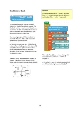 24
Read Infrared Block
To receive information from an Infrared
source, the Read Infrared block is used. The
block will wait for a new infrared signal from
an infrared TV style transmitter. It can also be
used to receive a ‘send infrared’ block sent
out from a separate PICAXE chip.
All processing stops until the new block is
received. The value of the code received is
placed in the chosen variable.
As TV style remotes (e.g. part TVR010) send
out an offset value (e.g. value 0 for channel 1,
value 1 for channel 2) the checkbox allows
you to automatically add 1 to the value
received, so the variable value then matches
the button pressed.
The basic circuit required for this block is as
follows. The device on the left side of the
circuit is an IR receiver LED, part code LED020.
Example
In the following program a signal is received
from a TV Infrared remote control. Lights are
switched on if key 1 or key 2 is pressed.
The read infrared block waits until a signal is
received, and saves this as a number in
Variable A.
If the value is 1 or 2 the outputs are switched
on. Otherwise the lights are switched off.
 