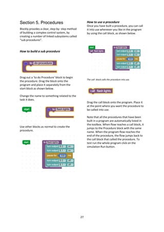 27
Section 5. Procedures
Blockly provides a clear, step-by- step method
of building a complex control system, by
creating a number of linked subsystems called
“sub procedures”.
How to build a sub procedure
Drag out a ‘to do Procedure’ block to begin
the procedure. Drag the block onto the
program and place it separately from the
start block as shown below.
Change the name to something related to the
task it does.
Use other blocks as normal to create the
procedure.
How to use a procedure
Once you have built a procedure, you can call
it into use whenever you like in the program
by using the call block, as shown below.
The call block calls the procedure into use.
Drag the call block onto the program. Place it
at the point where you want the procedure to
be called into use.
Note that all the procedures that have been
built in a program are automatically listed in
the toolbox. When flow reaches a call block, it
jumps to the Procedure block with the same
name. When the program flow reaches the
end of the procedure, the flow jumps back to
the call block that called the procedure. To
test run the whole program click on the
simulation Run button.
 