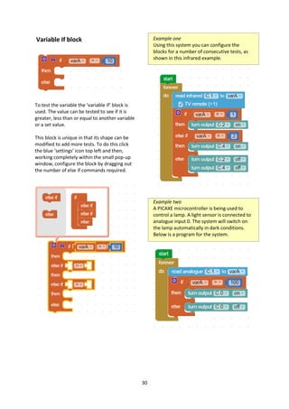 30
Variable If block
To test the variable the ‘variable if’ block is
used. The value can be tested to see if it is
greater, less than or equal to another variable
or a set value.
This block is unique in that its shape can be
modified to add more tests. To do this click
the blue ‘settings’ icon top left and then,
working completely within the small pop-up
window, configure the block by dragging out
the number of else if commands required.
Example one
Using this system you can configure the
blocks for a number of consecutive tests, as
shown in this infrared example.
Example two
A PICAXE microcontroller is being used to
control a lamp. A light sensor is connected to
analogue input 0. The system will switch on
the lamp automatically in dark conditions.
Below is a program for the system.
 
