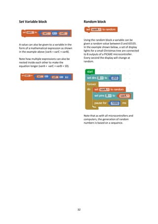32
Set Variable block
A value can also be given to a variable in the
form of a mathematical expression as shown
in the example above (varA = varC + varB).
Note how multiple expressions can also be
nested inside each other to make the
equation longer (varA = varC + varB + 10).
Random block
Using the random block a variable can be
given a random value between 0 and 65535.
In the example shown below, a set of display
lights for a small Christmas tree are connected
to 8 outputs of a PICAXE microcontroller.
Every second the display will change at
random.
Note that as with all microcontrollers and
computers, the generation of random
numbers is based on a sequence.
 