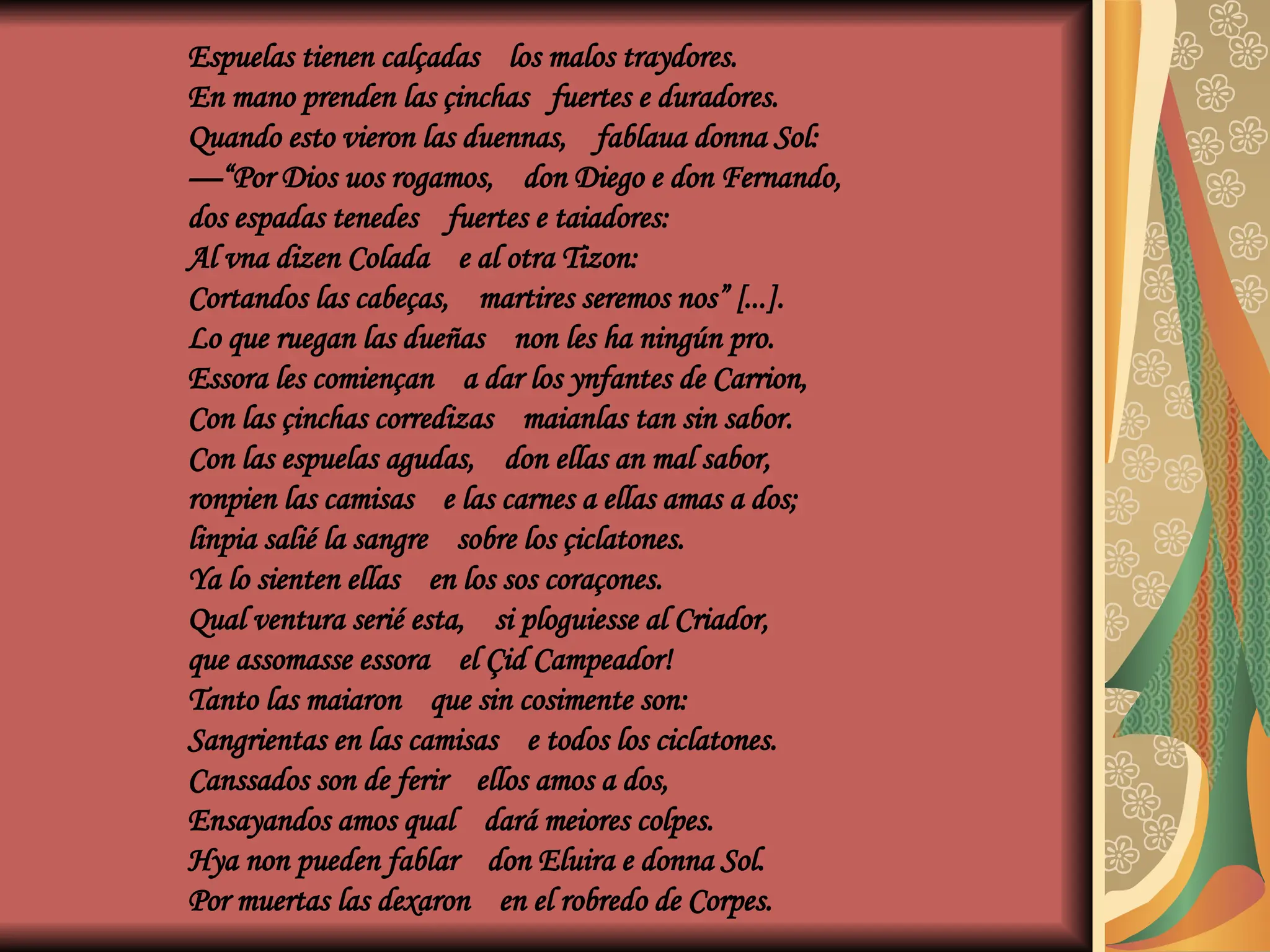 Espuelas tienen calçadas los malos traydores.
En mano prenden las çinchas fuertes e duradores.
Quando esto vieron las duennas, fablaua donna Sol:
—“Por Dios uos rogamos, don Diego e don Fernando,
dos espadas tenedes fuertes e taiadores:
Al vna dizen Colada e al otra Tizon:
Cortandos las cabeças, martires seremos nos” [...].
Lo que ruegan las dueñas non les ha ningún pro.
Essora les comiençan a dar los ynfantes de Carrion,
Con las çinchas corredizas maianlas tan sin sabor.
Con las espuelas agudas, don ellas an mal sabor,
ronpien las camisas e las carnes a ellas amas a dos;
linpia salié la sangre sobre los çiclatones.
Ya lo sienten ellas en los sos coraçones.
Qual ventura serié esta, si ploguiesse al Criador,
que assomasse essora el Çid Campeador!
Tanto las maiaron que sin cosimente son:
Sangrientas en las camisas e todos los ciclatones.
Canssados son de ferir ellos amos a dos,
Ensayandos amos qual dará meiores colpes.
Hya non pueden fablar don Eluira e donna Sol.
Por muertas las dexaron en el robredo de Corpes.
 