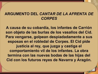 2. CANTAR DE
LAS BODAS
3. CANTAR DE
LA AFRENTA
DE CORPES
ESTRUCTURA
1. CANTAR DEL
DESTIERRO
EL POEMA SE
DISTRIBUYE EN
TRES CANTARES
ARGUMENTO DEL CANTAR DEL
DESTIERRO
Debido a las intrigas de sus enemigos,
el Cid es víctima de la ira regia o
pérdida del favor real, que conlleva el
destierro y la ruptura de la relación de
vasallaje. Forzado a abandonar
Castilla, intenta reconciliarse con
Alfonso VI luchando contra los
musulmanes y ofreciendo sus victorias
al monarca, a quien entrega siempre
una parte del botín.
ARGUMENTO DEL CANTAR DE LAS
BODAS
Tras la conquista de Valencia, Rodrigo
consigue el perdón del rey. Este
propone las bodas de las hijas del Cid,
doña Elvira y doña Sol, con los infantes
de Carrión, pertenecientes a un estrato
social superior.
ARGUMENTO DEL CANTAR DE LA AFRENTA DE
CORPES
A causa de su cobardía, los infantes de Carrión
son objeto de las burlas de los vasallos del Cid.
Para vengarse, golpean despiadadamente a sus
esposas en el robledal de Corpes. El Cid pide
justicia al rey, que juzga y castiga el
comportamiento vil de los infantes. La obra
termina con las nuevas bodas de las hijas del
Cid con los futuros reyes de Navarra y Aragón.
 