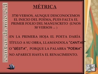 MÉTRICA
3730 VERSOS, AUNQUE DESCONOCEMOS
EL INICIO DEL POEMA, PUES FALTA EL
PRIMER FOLIO DEL MANUSCRITO (UNOS
50 VERSOS APR. )
-EN LA PRIMERA HOJA EL POETA DARÍA
TÍTULO A SU OBRA, LLAMÁNDOLA “CANTAR”
O “GESTA”, PORQUE LA PALABRA “POEMA”
NO APARECE HASTA EL RENACIMIENTO.
 