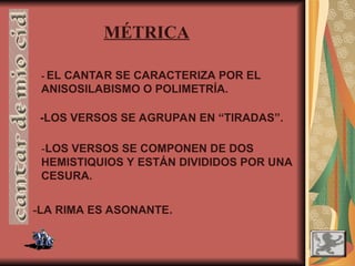 -LOS VERSOS SE AGRUPAN EN “TIRADAS”.
-LOS VERSOS SE COMPONEN DE DOS
HEMISTIQUIOS Y ESTÁN DIVIDIDOS POR UNA
CESURA.
-LA RIMA ES ASONANTE.
MÉTRICA
- EL CANTAR SE CARACTERIZA POR EL
ANISOSILABISMO O POLIMETRÍA.
 