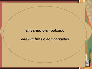 - Pleonasmos
- Llamadas de
atención a los oyentes
- Abundancia de diálogos
RASGOS FORMALES
- Empleo de
fórmulas fijas: el
epíteto épico
- Verismo
- Exclamaciones valorativas
del narrador
- Bimembraciones, anáforas,
paralelismos, estructuras binarias…
Desbaratolos el Cid, el de la crecida barba
Oíd lo que entonces dijo Álvar Fáñez, el leal
¡Qué bien pagó a los vasallos, a cuantos a él han servido!
¡Oh, Campeador, que en buena hora ceñiste espada!
Abriros lo prohíbe el rey, anoche llegó su carta
con advertencias muy graves, con lacre real sellada:
bajo ninguna razón podremos daros posada;
nos quitarán, si lo hacemos, nuestros bienes y las casas,
e incluso nos sacarán los ojos de nuestras caras.
en yermo o en poblado
con lumbres e con candelas
 