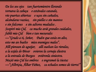 De los sos ojos tan fuertemientre llorando
tornava la cabeça e estávalos catando,
vio puertas abiertas e uços sin cañados,
alcándaras vazías, sin pielles e sin mantos
e sin falcones e sin adtores mudados .
Sospiró mio Çid, ca mucho avié grandes cuidados,
fabló mio Çid bien e tan mesurado:
—“Grado a ti, Señor, Padre que estás en alto,
esto me an buelto mios enemigos malos”.
Allí piensan de aguijar, allí sueltan las riendas,
a la exida de Bivar ovieron la corneja diestra
a la entrada de Burgos oviéronla siniestra.
Meçió mio Çid los ombros e engrameó la tiesta:
—“¡Albriçia, Álbar Fáñez, ca echados somos de tierra!”
 