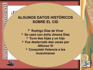 .
¿EXISTIÓ EL CID? (1043-1099 aprox.)
¿ES “EL CANTAR DE MIO CID” UN
ESCRITO HISTÓRICO?
Es una obra más de arte y
de ficción que de
autenticidad histórica.
ALGUNOS DATOS HISTÓRICOS
SOBRE EL CID
 Rodrigo Díaz de Vivar
 Se casó con doña Jimena Díaz
 Tuvo dos hijas y un hijo
 Fue desterrado dos veces por
Alfonso VI
 Conquistó Valencia a los
musulmanes
 