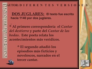AUTOR: D I F E R E N T E S V E R S I O N E S
DOS JUGLARES: El texto fue escrito
hacia 1140 por dos juglares.
 Al primero correspondería el Cantar
del destierro y parte del Cantar de las
bodas. Este poeta relata los
acontecimientos más verídicos.
 El segundo añadió los
episodios más ficticios y
novelescos, narrados en el
tercer cantar.
 