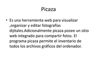 Picaza
• Es una herramienta web para visualizar
,organizar y editar fotografías
dijitales.Adicionalmente picaza posee un sitio
web integrado para compartir fotos. El
programa picaza permite el inventario de
todos los archivos gráficos del ordenador.

 