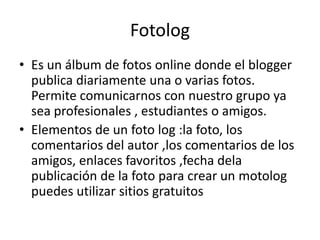 Fotolog
• Es un álbum de fotos online donde el blogger
publica diariamente una o varias fotos.
Permite comunicarnos con nuestro grupo ya
sea profesionales , estudiantes o amigos.
• Elementos de un foto log :la foto, los
comentarios del autor ,los comentarios de los
amigos, enlaces favoritos ,fecha dela
publicación de la foto para crear un motolog
puedes utilizar sitios gratuitos

 