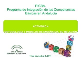 ACTIVIDAD 4 METODOLOGÍA Y MODELOS DE ENSEÑANZA. SU RELACIÓN CON LAS COMPETENCIAS BÁSICAS PICBA.  Programa de Integración de las Competencias Básicas en Andalucía   16 de noviembre de 2011 