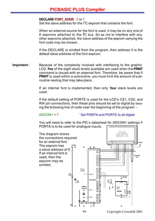 PICBASIC PLUS Compiler
Copyright Crownhill 200199
DECLARE FONT_ADDR 0 to 7
Set the slave address for the I
2
C eeprom that contains the font.
When an external source for the font is used, it may be on any one of
8 eeproms attached to the I
2
C bus. So as not to interfere with any
other eeproms attached, the slave address of the eeprom carrying the
font code may be chosen.
If the DECLARE is omitted from the program, then address 0 is the
default slave address of the font eeprom.
Important : Because of the complexity involved with interfacing to the graphic
LCD, five of the eight stack levels available are used when the PRINT
command is issued with an external font. Therefore, be aware that if
PRINT is used within a subroutine, you must limit the amount of sub-
routine nesting that may take place.
If an internal font is implemented, then only four stack levels are
used.
If the default setting of PORTE is used for the LCD’s CS1, CS2, and
RW pin connections, then these pins should be set to digital by issu-
ing the following line of code near the beginning of the program: -
ADCON1 = 7 ‘ Set PORTA and PORTE to all digital
You will need to refer to the PIC’s datasheet for ADCON1 settings if
PORTA is to be used for analogue inputs.
The diagram shows
the connections required
for an external font.
The eeprom has
a slave address of 0.
If an internal font is
used, then the
eeprom may be
omitted.
RB7
VDD
RB6
RB5
RB4
RB3
RB2
RB1
RB0
RA4
RA3
RA2
RA1
RA0
MCLR
OSC1
OSC2
VSS
32
PIC16F877
C4
15pF
C2
0.1uF
C1
10uF
C3
15pF
5 Volts
26
RC0
RC1
RC2
RC3
RC4
RC5
RC6
RC7
VSS
RA5
20MHz
Crystal
0V
R1
4.7k
25
24
23
18
17
16
15
40
39
38
37
36
35
34
33
7
6
5
4
3
2
3112
14
13
1
RD0
RD1
RD2
RD3
RD4
RD5
RD6
RD7
RE0
RE1
RE2VDD
11
10
9
8
30
29
28
27
22
21
20
19
5 Volts
Contrast
47k
VCC
WP
SCL
A1
A2
VSS
24C32
7
8
A0
SDA
1
2
3
4
6
5
2x
4.7k
5 Volts
64x128
DOT MATRIX
GRAPHIC LCD
DB7
DB6
DB5
DB4
DB3
DB2
DB1
DB0
EN
R/W
RS
Vo
Vcc
Gnd
CS1
CS2
RST
-Vout
120
LEDA
LEDK
 