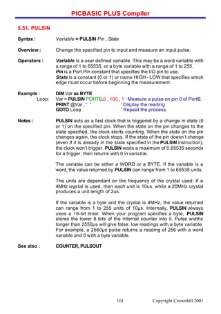 PICBASIC PLUS Compiler
Copyright Crownhill 2001101
5.51. PULSIN
Syntax : Variable = PULSIN Pin , State
Overview : Change the specified pin to input and measure an input pulse.
Operators : Variable is a user defined variable. This may be a word variable with
a range of 1 to 65535, or a byte variable with a range of 1 to 255.
Pin is a Port.Pin constant that specifies the I/O pin to use.
State is a constant (0 or 1) or name HIGH - LOW that specifies which
edge must occur before beginning the measurement.
Example : DIM Var as BYTE
Loop: Var = PULSIN PORTB.0 , 100 , 1 ’ Measure a pulse on pin 0 of PortB.
PRINT @Var , “ ” ' Display the reading
GOTO Loop ' Repeat the process.
Notes : PULSIN acts as a fast clock that is triggered by a change in state (0
or 1) on the specified pin. When the state on the pin changes to the
state specified, the clock starts counting. When the state on the pin
changes again, the clock stops. If the state of the pin doesn’t change
(even if it is already in the state specified in the PULSIN instruction),
the clock won’t trigger. PULSIN waits a maximum of 0.65535 seconds
for a trigger, then returns with 0 in variable.
The variable can be either a WORD or a BYTE. If the variable is a
word, the value returned by PULSIN can range from 1 to 65535 units.
The units are dependant on the frequency of the crystal used. If a
4MHz crystal is used, then each unit is 10us, while a 20MHz crystal
produces a unit length of 2us.
If the variable is a byte and the crystal is 4MHz, the value returned
can range from 1 to 255 units of 10µs. Internally, PULSIN always
uses a 16-bit timer. When your program specifies a byte, PULSIN
stores the lower 8 bits of the internal counter into it. Pulse widths
longer than 2550µs will give false, low readings with a byte variable.
For example, a 2560µs pulse returns a reading of 256 with a word
variable and 0 with a byte variable.
See also : COUNTER, PULSOUT
1
 